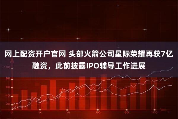网上配资开户官网 头部火箭公司星际荣耀再获7亿融资，此前披露IPO辅导工作进展