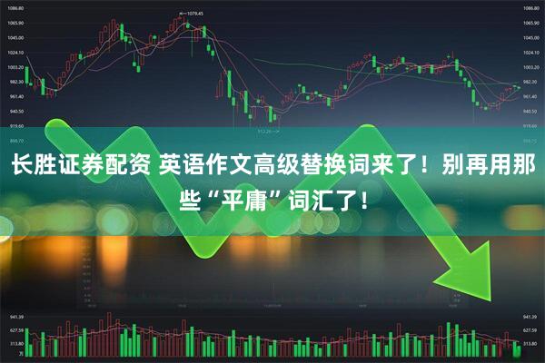 长胜证券配资 英语作文高级替换词来了！别再用那些“平庸”词汇了！