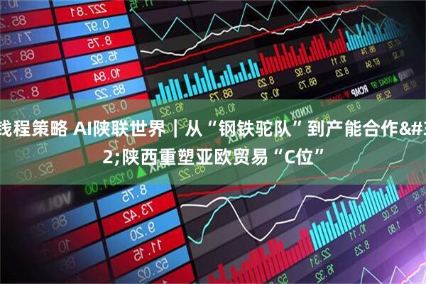 钱程策略 AI陕联世界｜从“钢铁驼队”到产能合作 陕西重塑亚欧贸易“C位”