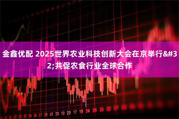 金鑫优配 2025世界农业科技创新大会在京举行 共促农食行业全球合作