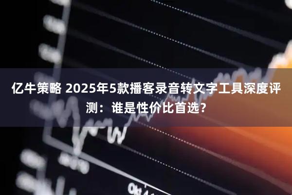 亿牛策略 2025年5款播客录音转文字工具深度评测：谁是性价比首选？