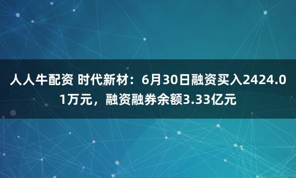 人人牛配资 时代新材：6月30日融资买入2424.01万元，融资融券余额3.33亿元