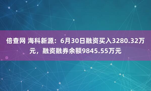 倍查网 海科新源：6月30日融资买入3280.32万元，融资融券余额9845.55万元