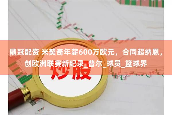 鼎冠配资 米契奇年薪600万欧元，合同超纳恩，创欧洲联赛新纪录_普尔_球员_篮球界