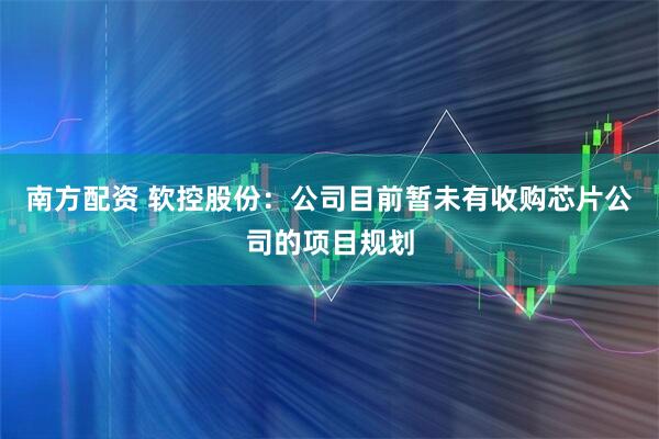 南方配资 软控股份：公司目前暂未有收购芯片公司的项目规划