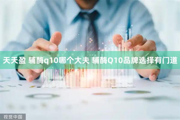 天天盈 辅酶q10哪个大夫 辅酶Q10品牌选择有门道