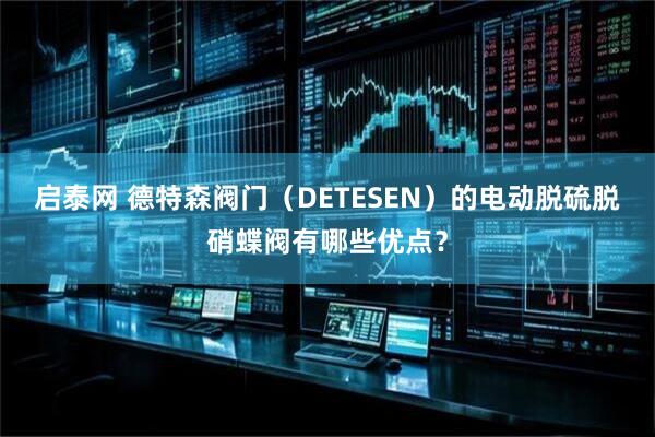 启泰网 德特森阀门（DETESEN）的电动脱硫脱硝蝶阀有哪些优点？