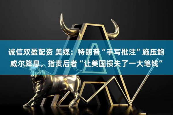 诚信双盈配资 美媒：特朗普“手写批注”施压鲍威尔降息，指责后者“让美国损失了一大笔钱”